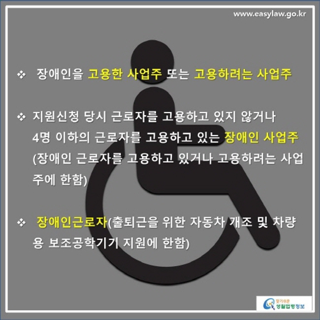 ※ 장애인을 고용한 사업주 또는 고용하려는 사업주, ※  지원신청 당시 근로자를 고용하고 있지 않거나 4명 이하의 근로자를 고용하고 있는 장애인 사업주(장애인 근로자를 고용하고 있거나 고용하려는 사업주에 한함) ※ 장애인근로자(출퇴근을 위한 자동차 개조 및 차량용 보조공학기기 지원에 한함)